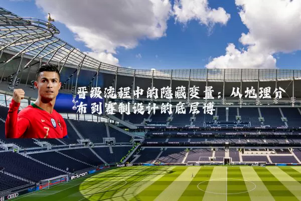晋级流程中的隐藏变量:从地理分布到赛制设计的底层博弈