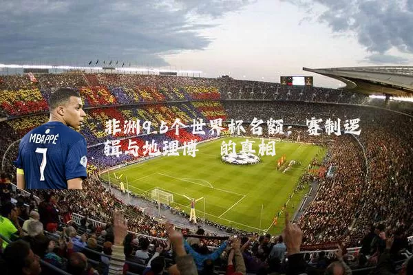 非洲9.5个世界杯名额：赛制逻辑与地理博弈的真相