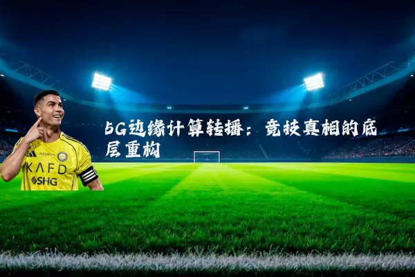 5G边缘计算转播:竞技真相的底层重构